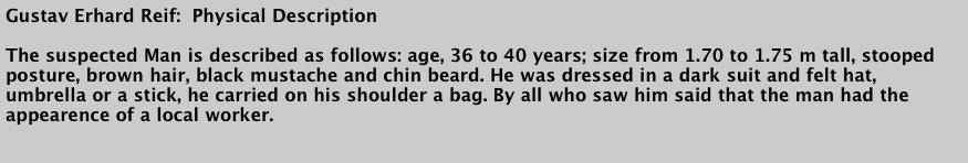 Gustav Erhard Reif:  Physical Description

The suspected Man is described as follows: age, 36 to 40 years; size from 1.70 to 1.75 m tall, stooped posture, brown hair, black mustache and chin beard. He was dressed in a dark suit and felt hat, umbrella or a stick, he carried on his shoulder a bag. By all who saw him said that the man had the appearence of a local worker.

Translated from the Erhard Reif trial notes, Karlsruhe 1880